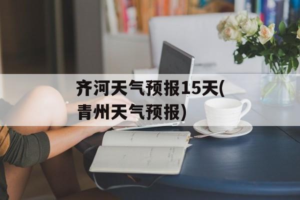 齐河天气预报15天(青州天气预报)-第1张图片-