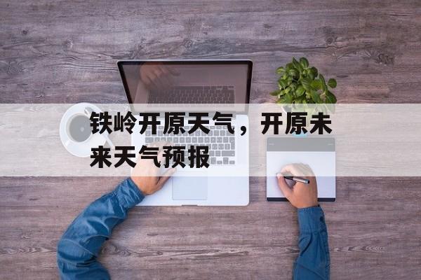 铁岭开原天气，开原未来天气预报-第1张图片-