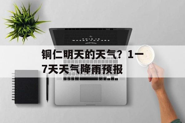 铜仁明天的天气？1一7天天气降雨预报-第1张图片-