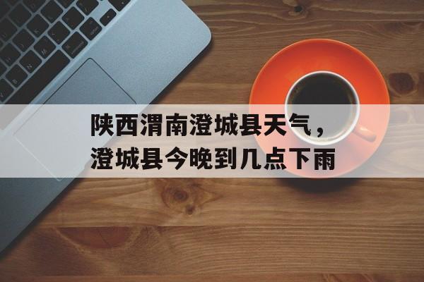 陕西渭南澄城县天气，澄城县今晚到几点下雨-第1张图片-