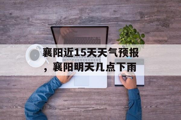 襄阳近15天天气预报，襄阳明天几点下雨-第1张图片-