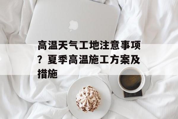 高温天气工地注意事项？夏季高温施工方案及措施-第1张图片-