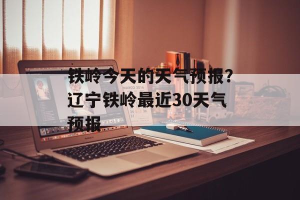 铁岭今天的天气预报？辽宁铁岭最近30天气预报-第1张图片-
