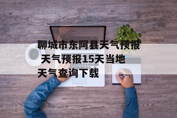 聊城市东阿县天气预报 天气预报15天当地天气查询下载-第1张图片-