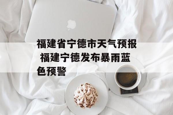 福建省宁德市天气预报 福建宁德发布暴雨蓝色预警-第1张图片-