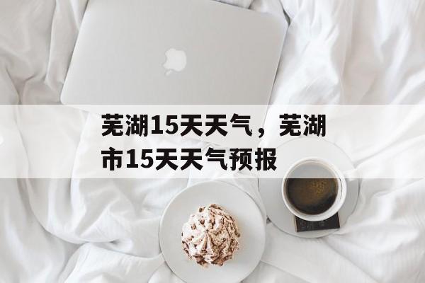 芜湖15天天气，芜湖市15天天气预报-第1张图片-
