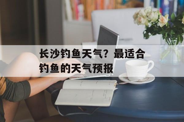 长沙钓鱼天气？最适合钓鱼的天气预报-第1张图片-