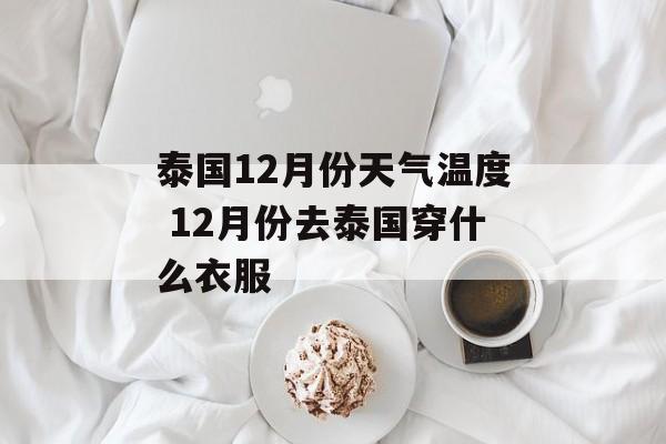 泰国12月份天气温度 12月份去泰国穿什么衣服-第1张图片-