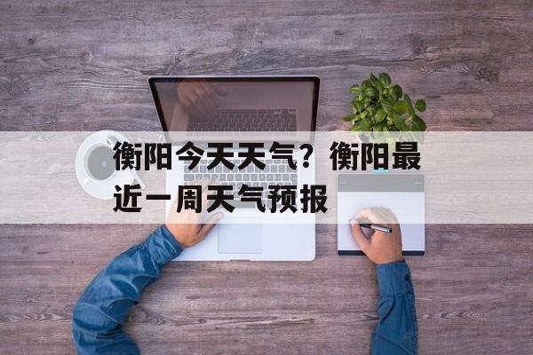 衡阳今天天气？衡阳最近一周天气预报-第1张图片-