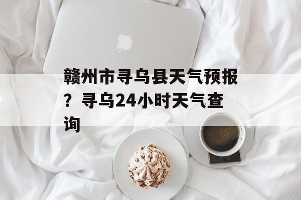 赣州市寻乌县天气预报？寻乌24小时天气查询-第1张图片-