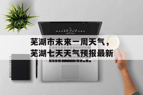 芜湖市未来一周天气，芜湖七天天气预报最新-第1张图片-