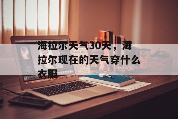 海拉尔天气30天，海拉尔现在的天气穿什么衣服-第1张图片-