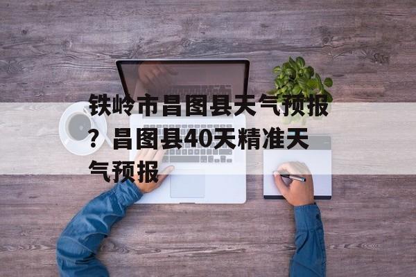 铁岭市昌图县天气预报？昌图县40天精准天气预报-第1张图片-