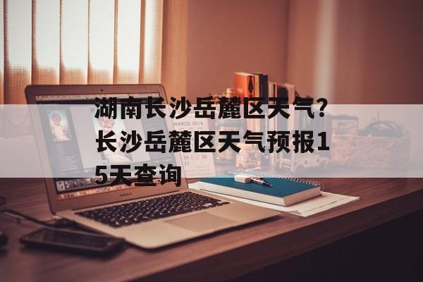 湖南长沙岳麓区天气？长沙岳麓区天气预报15天查询-第1张图片-