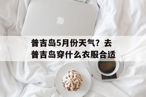 普吉岛5月份天气？去普吉岛穿什么衣服合适-第1张图片-