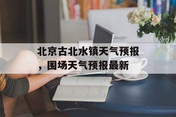 北京古北水镇天气预报，围场天气预报最新-第1张图片-