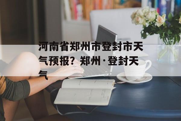 河南省郑州市登封市天气预报？郑州·登封天气-第1张图片-