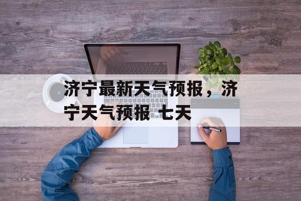 济宁最新天气预报，济宁天气预报 七天-第1张图片-