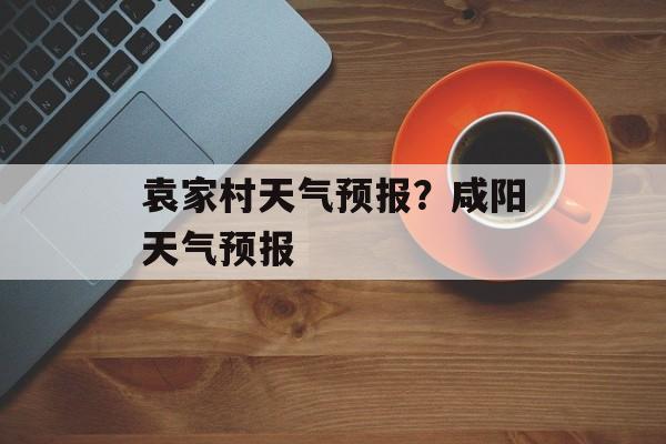 袁家村天气预报？咸阳天气预报-第1张图片-