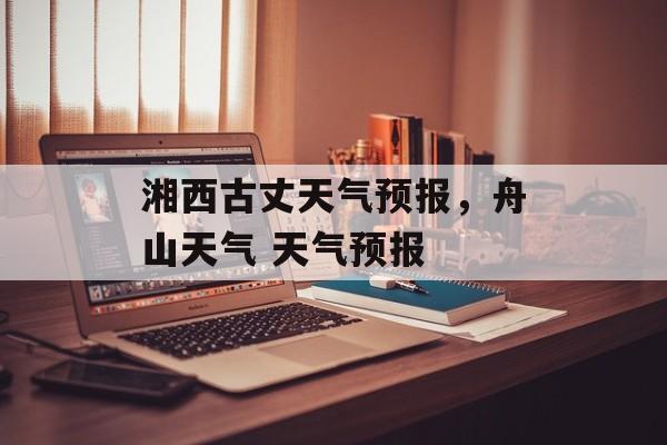 湘西古丈天气预报，舟山天气 天气预报-第1张图片-