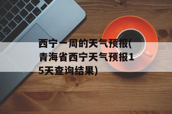 西宁一周的天气预报(青海省西宁天气预报15天查询结果)-第1张图片-