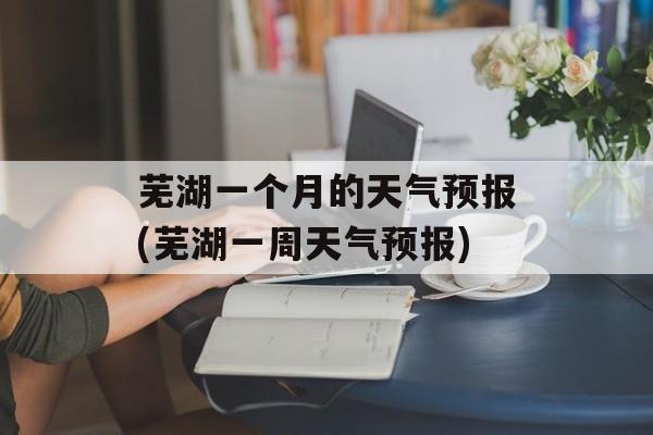 芜湖一个月的天气预报(芜湖一周天气预报)-第1张图片-