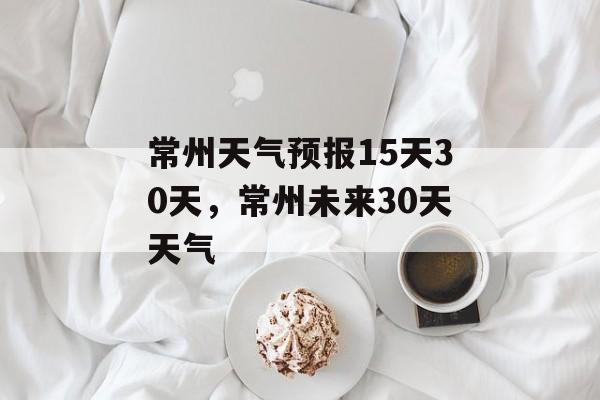 常州天气预报15天30天，常州未来30天天气-第1张图片-