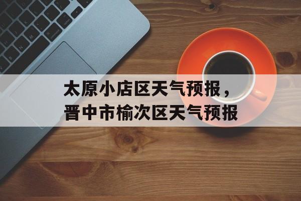 太原小店区天气预报，晋中市榆次区天气预报-第1张图片-