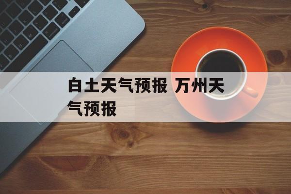 白土天气预报 万州天气预报-第1张图片-