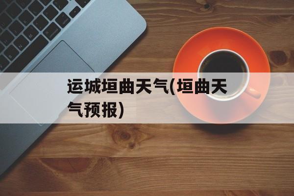 运城垣曲天气(垣曲天气预报)-第1张图片-