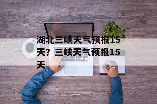 湖北三峡天气预报15天？三峡天气预报15天-第1张图片-