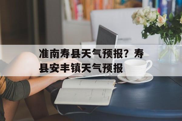 准南寿县天气预报？寿县安丰镇天气预报-第1张图片-
