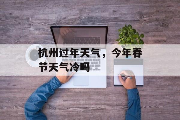 杭州过年天气，今年春节天气冷吗-第1张图片-