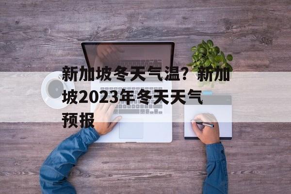 新加坡冬天气温？新加坡2023年冬天天气预报-第1张图片-