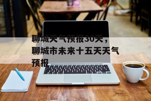 聊城天气预报30天，聊城市未来十五天天气预报-第1张图片-