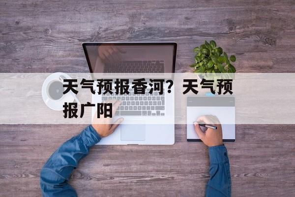 天气预报香河？天气预报广阳-第1张图片-