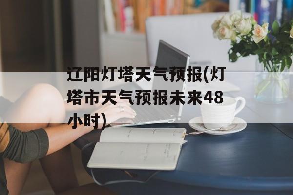 辽阳灯塔天气预报(灯塔市天气预报未来48小时)-第1张图片-