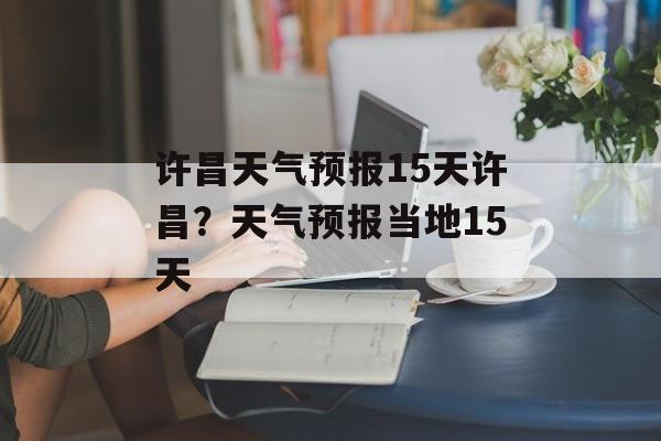 许昌天气预报15天许昌？天气预报当地15天-第1张图片-