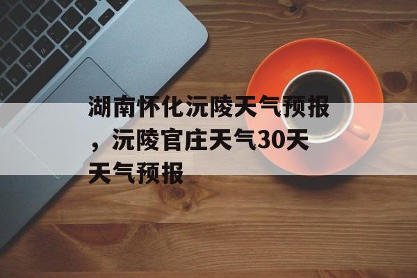 湖南怀化沅陵天气预报，沅陵官庄天气30天天气预报-第1张图片-