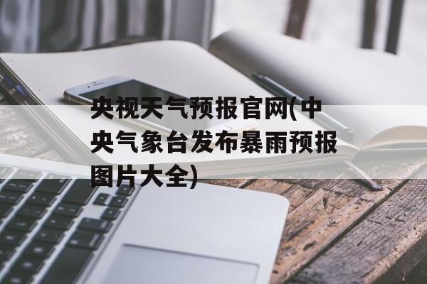 央视天气预报官网(中央气象台发布暴雨预报图片大全)-第1张图片-
