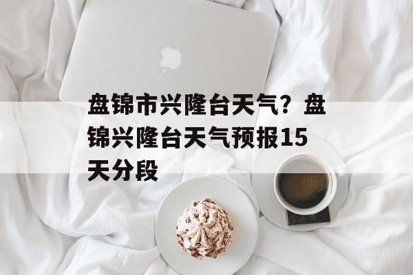 盘锦市兴隆台天气？盘锦兴隆台天气预报15天分段-第1张图片-