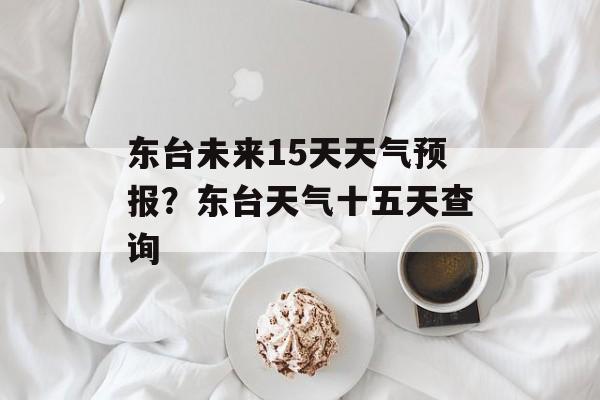 东台未来15天天气预报？东台天气十五天查询-第1张图片-