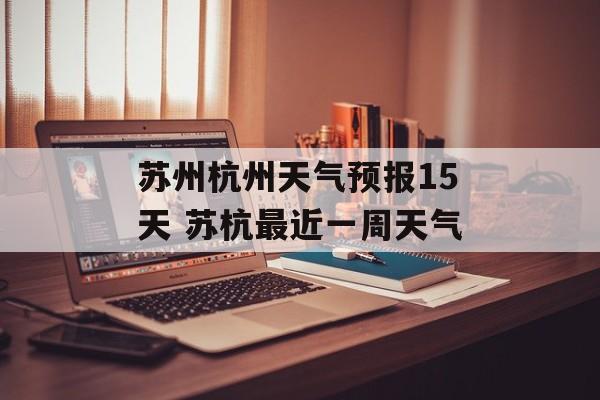 苏州杭州天气预报15天 苏杭最近一周天气-第1张图片-