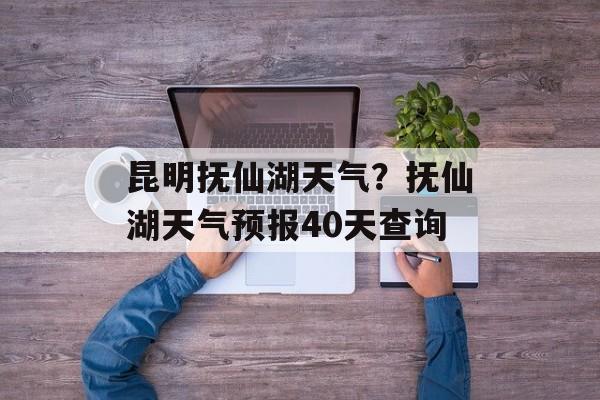 昆明抚仙湖天气？抚仙湖天气预报40天查询-第1张图片-