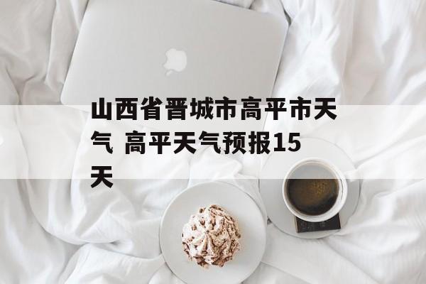 山西省晋城市高平市天气 高平天气预报15天-第1张图片-