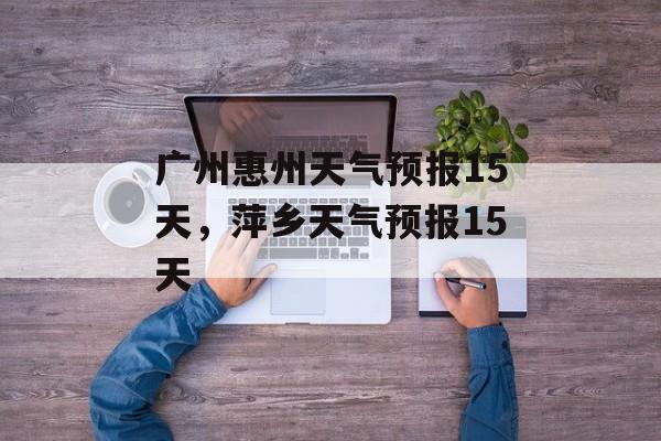 广州惠州天气预报15天，萍乡天气预报15天-第1张图片-