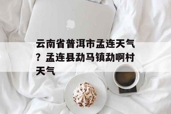 云南省普洱市孟连天气？孟连县勐马镇勐啊村天气-第1张图片-