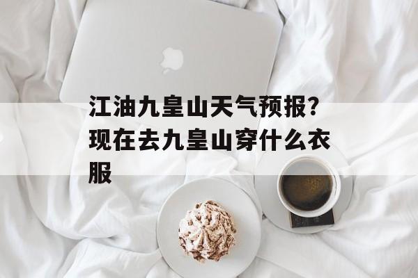 江油九皇山天气预报？现在去九皇山穿什么衣服-第1张图片-