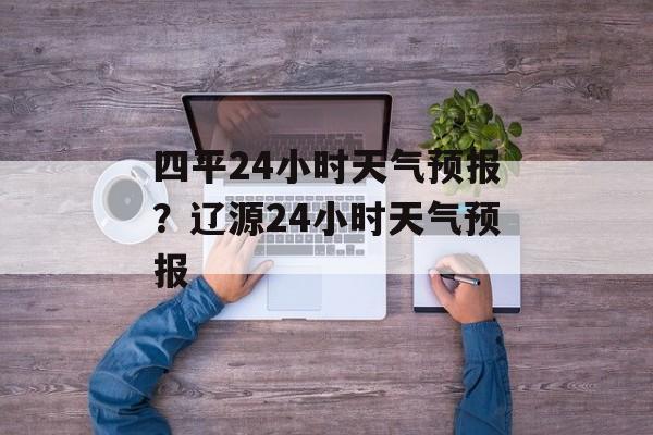 四平24小时天气预报？辽源24小时天气预报-第1张图片-