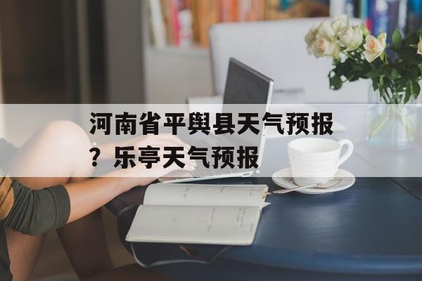河南省平舆县天气预报？乐亭天气预报-第1张图片-
